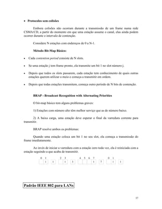 37
· Protocolos sem colisões
Embora colisões não ocorram durante a transmissão de um frame numa rede
CSMA/CD, a partir do momento em que uma estação assume o canal, elas ainda podem
ocorrer durante o intervalo de contenção.
Considere N estações com endereços de 0 a N-1.
Método Bit-Map Básico:
· Cada contention period consiste de N slots.
· Se uma estação j tem frame pronto, ela transmite um bit 1 no slot número j.
· Depois que todos os slots passarem, cada estação tem conhecimento de quais outras
estações querem utilizar o meio e começa a transmitir em ordem.
· Depois que todas estações transmitem, começa outro período de N bits de contenção.
BRAP - Broadcast Recognition with Alternating Priorities
O bit-map básico tem alguns problemas graves:
1) Estações com número alto têm melhor serviço que as de número baixo.
2) A baixa carga, uma estação deve esperar o final da varredura corrente para
transmitir.
BRAP resolve ambos os problemas:
Quando uma estação coloca um bit 1 no seu slot, ela começa a transmissão do
frame imediatamente.
Ao invés de iniciar a varredura com a estação zero toda vez, ela é reiniciada com a
estação seguindo a que acaba de transmitir.
Padrão IEEE 802 para LANs
 
