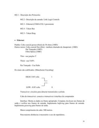 38
802.1 - Descrição dos Protocolos
802.2 - Descrição da camada Link Logic Controls
802.3 - Ethernet (CSMA/CD) 1-persistente
802.4 - Token Bus
802.5 - Token Ring
· Ethernet
Padrão: Cabo coaxial grosso (thick) de 50 ohms (10B5)
Outros meios: Cabo coaxial fino (thin) - tambem chamado de cheapernet. (10B2)
Par Trançado (10BT)
Fibra Optica (10BF)
Thin - usa junções T
Thick - usa TAP's
Par Trançado - Usa Hubs
Os sinais são codificados: (Manchester Encoding)
HIGH: 0.85 volts 1
LOW: -0.85 volts 0
Transceiver: circuitos para detectar transmissão e colisão.
Cabo do transceiver: conecta o transceiver à interface do computador.
Interface: Monta os dados no frame apropriado. Computa checksum nos frames de
saída e verifica nos frames de entrada. Implementa buffering para frames de entrada.
Implementa queueing para frames de saída.
Maior comprimento do cabo: 500 metros.
Para maiores distâncias é necessário o uso de repetidores.
 