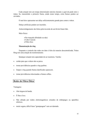 43
Cada estação tem um tempo determinado máximo durante o qual ela pode reter o
token. Se, transmitido o primeiro frame, ainda restar tempo, extra frames podem ser
enviados.
O anel deve apresentar um delay suficientemente grande para conter o token.
Delays artificiais podem ser inseridos.
Acknowledgements são feitos pela inversão de um bit do frame lido.
Meio físico:
· Par trançado (blindado ou não)
· Cabo Coaxial.
· Fibra ótica
Manuntenção do ring
Enquanto o controle das redes em duto é feito de maneira descentralizada, Token
Ring tem uma estação de monitoramento.
Qualquer estação tem capacidade de ser monitora. Tarefas:
· cuidar para que o token não se perca.
· tomar providências quando o ring quebrar.
· limpar o ring quando frames danificados aparecem.
· tomar providências relacionadas a frames orfãos.
Vantagens:
· Alta largura de banda.
· É fina e leve.
· Não afetada por ruídos eletromagnéticos oriundos de relâmpagos ou aparelhos
eletricos.
· muito segura, difícil fazer "grampeagem" sem ser detetado.
Redes de Fibra Ótica
 