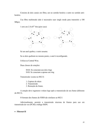 45
Consiste de dois canais em fibra; um no sentido horário e outro no sentido anti-
horário.
Usa fibra multimode (não é necessário usar single mode para transmitir a 100
Mbps).
1 erro em 2.5x1010
bits (pior caso)
Se um anel quebra, o outro assume.
Se os dois quebram no mesmo ponto, o anel é reconfigurado.
Utiliza-se Central Wire.
Duas classes de estações:
DAS: Se conectam aos dois rings
SAS: Se conectam a apenas um ring
Transmissão: (como no 802.5)
1. Captura do token
2. Transmissão
3. Remoção do frame.
A estação deve regenerar o token logo após a transmissão de seu frame (diferente
do 802.5).
O formato dos frames do FDDI são similares ao 802.5.
Adicionalmente, permite a transmissão síncrona de frames para uso em
transmissão de voz (PCM) e tráfego ISDN.
· Fibernet II
 