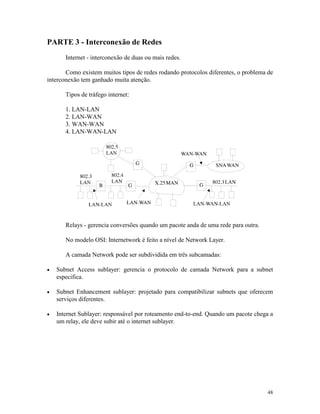 48
PARTE 3 - Interconexão de Redes
Internet - interconexão de duas ou mais redes.
Como existem muitos tipos de redes rodando protocolos diferentes, o problema de
interconexão tem ganhado muita atenção.
Tipos de tráfego internet:
1. LAN-LAN
2. LAN-WAN
3. WAN-WAN
4. LAN-WAN-LAN
Relays - gerencia conversões quando um pacote anda de uma rede para outra.
No modelo OSI: Internetwork é feito a nível de Network Layer.
A camada Network pode ser subdividida em três subcamadas:
· Subnet Access sublayer: gerencia o protocolo de camada Network para a subnet
especifica.
· Subnet Enhancement sublayer: projetado para compatibilizar subnets que oferecem
serviços diferentes.
· Internet Sublayer: responsável por roteamento end-to-end. Quando um pacote chega a
um relay, ele deve subir até o internet sublayer.
 
