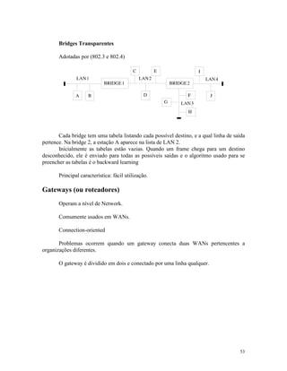 53
Bridges Transparentes
Adotadas por (802.3 e 802.4)
Cada bridge tem uma tabela listando cada possível destino, e a qual linha de saída
pertence. Na bridge 2, a estação A aparece na lista de LAN 2.
Inicialmente as tabelas estão vazias. Quando um frame chega para um destino
desconhecido, ele é enviado para todas as possíveis saídas e o algoritmo usado para se
preencher as tabelas é o backward learning
Principal característica: fácil utilização.
Gateways (ou roteadores)
Operam a nível de Network.
Comumente usados em WANs.
Connection-oriented
Problemas ocorrem quando um gateway conecta duas WANs pertencentes a
organizações diferentes.
O gateway é dividido em dois e conectado por uma linha qualquer.
 