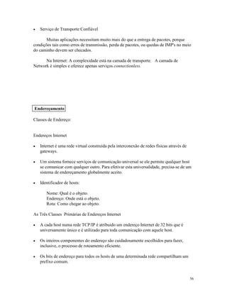 56
· Serviço de Transporte Confiável
Muitas aplicações necessitam muito mais do que a entrega de pacotes, porque
condições tais como erros de transmissão, perda de pacotes, ou quedas de IMP's no meio
do caminho devem ser checados.
Na Internet: A complexidade está na camada de transporte. A camada de
Network é simples e oferece apenas serviços connectionless.
Classes de Endereço:
Endereços Internet
· Internet é uma rede virtual construída pela interconexão de redes físicas através de
gateways.
· Um sistema fornece serviços de comunicação universal se ele permite qualquer host
se comunicar com qualquer outro. Para efetivar esta universalidade, precisa-se de um
sistema de endereçamento globalmente aceito.
· Identificador de hosts:
Nome: Qual é o objeto.
Endereço: Onde está o objeto.
Rota: Como chegar ao objeto.
As Três Classes Primárias de Endereços Internet
· A cada host numa rede TCP/IP é atribuido um endereço Internet de 32 bits que é
universamente único e é utilizado para toda comunicação com aquele host.
· Os inteiros componentes do endereço são cuidadosamente escolhidos para fazer,
inclusive, o processo de roteamento eficiente.
· Os bits de endereço para todos os hosts de uma determinada rede compartilham um
prefixo comum.
Endereçamento
 