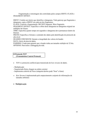 60
Fragmentação e remontagem são controladas pelos campos IDENT, FLAGS e
FRAGMENT OFFSET.
IDENT: Contém um inteiro que identifica o datagrama. Todo gateway que fragmenta o
datagrama, copia o IDENT em cada um dos fragmentos.
FLAGS: Controla a fragmentação. DO NOT fragment. More fragments.
FRAGMENT OFFSET: Especifica o offset deste datagrama no datagrama original em
múltiplos de 8 bytes.
TIME: Especifica quanto tempo em segundos o datagrama deve permanecer dentro da
Internet.
PROTO: Especifica o formato e conteúdo dos dados pela identificação do protocolo de
alto nível.
HEADER CHECKSUM: Garante a integridade dos valores do header.
DATA: Início da área de dados.
PADDING: Usado para garantir que o header tenha um tamanho múltiplo de 32 bits.
OPTIONS: Para testes e debugging da rede.
· TCP é o protocolo confiável para transmissão de byte streams de dados.
- Multiplexado
- Sequenciado (bytes chegam na ordem correta)
- Implementa controle de Fluxo (máquina destino pode "frear" a fonte)
· Byte Stream é implementado pelo empacotamento conjunto de informações de
tamanho arbitrário
· Multiplexação
O Protocolo TCP
(Transmission Control Protocol)
 