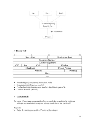 61
· Header TCP
0 8 16 31
Souce Port Destination Port
Sequence Number
Acknowledgement
Off. Res. Code Window
Checksum Urgent Pointer
Options Padding
Data
......
· Multiplexação (Source Port, Destination Port)
· Sequenciamento (Sequence number)
· Confiabilidade (Acknoledgement Number). Qualificado por ACK.
· Controle de Fluxo (Window)
· Confiabilidade
Pergunta: Como pode um protocolo oferecer transferência confiável se o sistema
utilizado na camada inferior apenas oferece transferência não confiável ?
Resposta:
· Aviso de recebimento positivo (Positive acknowledge)
 