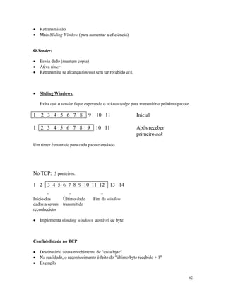 62
· Retransmissão
· Mais Sliding Window (para aumentar a eficiência)
O Sender:
· Envia dado (mantem cópia)
· Ativa timer
· Retransmite se alcança timeout sem ter recebido ack.
· Sliding Windows:
Evita que o sender fique esperando o acknowledge para transmitir o próximo pacote.
1 2 3 4 5 6 7 8 9 10 11 Inicial
1 2 3 4 5 6 7 8 9 10 11 Após receber
primeiro ack
Um timer é mantido para cada pacote enviado.
No TCP: 3 ponteiros.
1 2 3 4 5 6 7 8 9 10 11 12 13 14
- - -
Início dos
dados a serem
reconhecidos
Último dado
transmitido
Fim da window
· Implementa slinding windows ao nível de byte.
Confiabilidade no TCP
· Destinatário acusa recebimento de "cada byte"
· Na realidade, o reconhecimento é feito do "último byte recebido + 1"
· Exemplo
 
