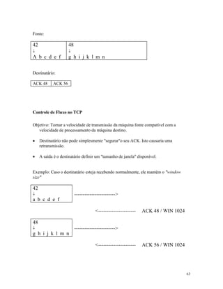63
Fonte:
42
¯
A b c d e f
48
¯
g h i j k l m n
Destinatário:
ACK 48 ACK 56
Controle de Fluxo no TCP
Objetivo: Tornar a velocidade de transmissão da máquina fonte compatível com a
velocidade de processamento da máquina destino.
· Destinatário não pode simplesmente "segurar"o seu ACK. Isto causaria uma
retransmissão.
· A saída é o destinatário definir um "tamanho de janela" disponível.
Exemplo: Caso o destinatário esteja recebendo normalmente, ele mantém o "window
size"
42
¯
a b c d e f
------------------------>
<---------------------- ACK 48 / WIN 1024
48
¯
g h i j k l m n
------------------------>
<---------------------- ACK 56 / WIN 1024
 