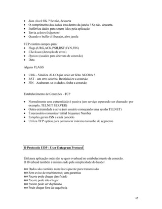 65
· Sum check OK ? Se não, descarta
· O comprimento dos dados está dentro da janela ? Se não, descarta.
· Buffer'iza dados para serem lidos pela aplicação
· Envia acknowledgement
· Quando o buffer é liberado, abre janela
TCP contém campos para:
· Flags (URG,ACK,PSH,RST,SYN,FIN)
· Checksum (detecção de erros)
· Options (usados para abertura de conexão)
· Data
Alguns FLAGS
· URG - Sinaliza ALGO que deve ser feito AGORA !
· RST - um erro ocorreu. Reinicialize a conexão
· FIN - Acabaram-se os dados, feche a conexão
Estabelecimento de Conexões - TCP
· Normalmente uma extremidade é passiva (um serviço esperando ser chamado- por
exemplo, TELNET SERVER)
· Outra extremidade é ativa (um usuário começando uma sessão TELNET)
· É necessário comunicar Initial Sequence Number
· Estações geram ISN a cada conexão
· Utiliza TCP option para comunicar máximo tamanho do segmento
Útil para aplicação onde não se quer overhead no estabelecimento da conexão.
O Overhead também é minimizado pela simplicidade do header.
### Dados são contidos num único pacote para transmissão
### Sem aviso de recebimento; sem garantias
### Pacote pode chegar danificado
### Pacote pode não chegar
### Pacote pode ser duplicado
### Pode chegar fora da sequência
O Protocolo UDP - User Datagram Protocol
 