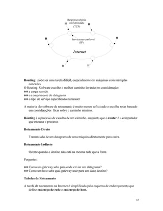 67
Routing: pode ser uma tarefa difícil, esepcialmente em máquinas com múltiplas
conexões
O Routing Software escolhe o melhor caminho levando em consideração:
### a carga na rede
### o comprimento do datagrama
### o tipo de serviço especificado no header
A maioria do software de roteamento é muito menos sofisticado e escolhe rotas baseado
em considerações fixas sobre o caminho mínimo.
Routing é o processo de escolha de um caminho, enquanto que o router é o computador
que executa o processo
Roteamento Direto
Transmissão de um datagrama de uma máquina diretamente para outra.
Roteamento Indireto
Ocorre quando o destino não está na mesma rede que a fonte.
Perguntas:
### Como um gateway sabe para onde enviar um datagrama?
### Como um host sabe qual gateway usar para um dado destino?
Tabelas de Roteamento
A tarefa de roteamento na Internet é simplificada pelo esquema de endereçamento que
define endereço de rede e endereço de host.
 