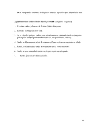 69
O TCP/IP permite também a definição de uma rota específica para determinado host.
Algorítmo usado no roteamento de um pacote IP (datagrama chegando)
1. Extraia o endereço Internet de destino (Id) do datagrama;
2. Extraia o endereço da Rede (In);
3. Se In é igual a qualquer endereço de rede diretamente conectada, envie o datagrama
para aquela rede (mapeamento Id em Ifísico, encapsulamento e envio);
4. Senão, se Id aparece na tabela de rotas específicas, envie como mostrado na tabela
5. Senão, se In aparece na tabela de roteamento envie como mostrado;
6. Senão, se uma rota default existe, envie para o gateway adequado;
.
7. Senão, gere um erro de roteamento.
 