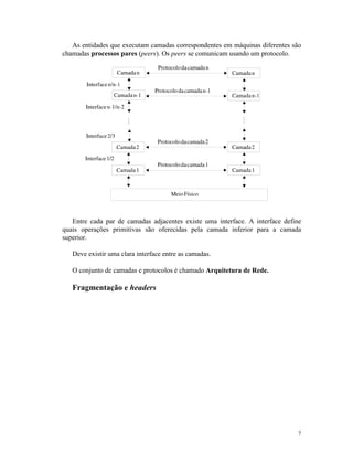7
As entidades que executam camadas correspondentes em máquinas diferentes são
chamadas processos pares (peers). Os peers se comunicam usando um protocolo.
Entre cada par de camadas adjacentes existe uma interface. A interface define
quais operações primitivas são oferecidas pela camada inferior para a camada
superior.
Deve existir uma clara interface entre as camadas.
O conjunto de camadas e protocolos é chamado Arquitetura de Rede.
Fragmentação e headers
 