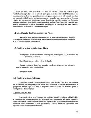 72
A placa ethernet será conectada ao duto do micro. Antes de instalá-la (na
verdade,esta regra deve ser observada para qualquer dispositivo de I/O instalado no
micro), deve-se observar quais interrupções, quais endereços de I/O e quais porções
de memória estão livres e, portanto, podem ser alocadas para a nova placa. Existem
várias ferramentas que mostram o mapa do sistema: ckeckit, norton, etc. Use uma
destas ferramentas para decidir como configurar a placa. Note Note, por exemplo, que
outros dispositivos já estão utilizando interrupções e endereços de I/O. COM1,
controladora de disco e de vídeo são exemplos.
1.2 Identificação dos Componentes na Placa
* Verifique (com a ajuda de um monitor os diversos componentes da placa.
Em especial, verifique o controlador, o sistema de interfaceamento com o duto da
CPU e a interface com o meio físico.
1.3 Configuração e instalação da Placa
* Configure a placa escolhendo: interrupção, endereço de I/O, e endereço de
memória, se houver.
* Certifique-se que o micro esteja desligado;
* Instale a placa no duto. Se a placa for configurável apenas por software,
siga as instruções para configurá-la.
* Religue o micro.
2.4 Configuração do Software
O próximo passo é a instalação do driver e do KA9Q. Você deve ter anotado
os parâmetros de configuração da placa, para informar ao driver. Supondo que o
programa driver seja o ne2000, o seguinte comando deve ser teclado (para a
configuração do exemplo):
ne2000 0x60 0x3 0x300
Crie um diretório ka9q (poderia ser qualquer nome!) e coloque o KA9Q. Ele
é composto por alguns arquivos. Os principais são: net.exe (é o núcleo do sistema);
autoexec.net (é o arquivo de configuração); ftpusers (é o arquivo onde se colocam os
usuários, seus passwords e suas permissões). Apenas usuários registrados em
ftpusers serão atendidos remotamente.
 