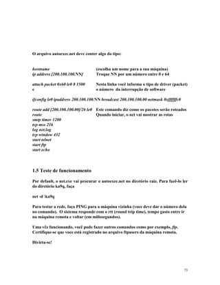 73
O arquivo autoexec.net deve conter algo do tipo:
hostname (escolha um nome para a sua máquina)
ip address [200.100.100.NN] Troque NN por um número entre 0 e 64
attach packet 0x60 le0 8 1500 Nesta linha você informa o tipo de driver (packet)
e o número da interrupção de software
ifconfig le0 ipaddress 200.100.100.NN broadcast 200.100.100.00 netmask 0xffffffc0
route add [200.100.100.00]/26 le0 Este comando diz como os pacotes serão roteados
route Quando iniciar, o net vai mostrar as rotas
smtp timer 1200
tcp mss 216
log net.log
tcp window 432
start telnet
start ftp
start echo
1.5 Teste de funcionamento
Por default, o net.exe vai procurar o autoexec.net no diretório raiz. Para fazê-lo ler
do diretório ka9q, faça
net -d ka9q
Para testar a rede, faça PING para a máquina vizinha (voce deve dar o número dela
no comando). O sistema responde com o rtt (round trip time), tempo gasto entre ir
na máquina remota e voltar (em milissegundos).
Uma vêz funcionando, você pode fazer outros comandos como por exemplo, ftp.
Certifique-se que voce está registrado no arquivo ftpusers da máquina remota.
Divirta-se!
 