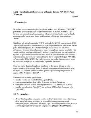 74
Lab2 - Instalação, configuração e utilização de uma API TCP/IP em
Windows
27/10/95
1.0 Introdução
Neste lab, usaremos uma implementação de sockets para Windows (TRUMPET)
para rodar aplicações (TCP||UDP)/IP em ambiente Windows. WinQVT (que
fornece um ambiente amplo para acesso à Internet: telnet,ftp,etc) sera’ utilizado
como exemplo. Numa aula futura será instalado o Netscape para acesso ao
WWW.
No último lab, a implementação TCP/IP utilizada foi KA9Q, para ambiente DOS.
Aquela implementação era completa: o corpo do protocolo e os aplicativos faziam
parte do mesmo pacote. No Windows (Argh!!!), as coisas são um pouco
diferentes e existem várias alternativas para a obtenção do mesmo resultado. Nós
vamos uutilizar a mais complicada!!! Ao invéz de utilizarmos um packet driver
(que foi originalmente desenvolvido para rodar TCP/IP em micros sem windows)
como na última experiência, vamos utilizar o driver original feito pela NOVELL
so’ para rodar IPX e NETX. Dai então teremoss que rodar algumas outras peças
de ssoftware para prover as capacidades esperadas do driver.
Note que muito da complicação da instalação e’ devida ao fato de se estar
aproveitando programas que foram desenvolvidos para um fim numa aplicação
diferente. As camadas de baixo vão ter que ter capacidades para gerenciar o
acesso DOS, Windows e TCP/IP.
Esta experiência então, consiste em:
· instalar e testar um cliente NOVELL para DOS;
· testar a conectividade do servidor dentro do ambiente Windows;
· configurar, instalar e testar uma implementação (TRUMPET) de TCP/IP;
· instalar um aplicativo (WinQVT) que utilize a API (socket) fornecida pelo
TRUMPET.
2.0 As camadas
· Driver Nativo, define a maneira como o software conversará com o hardware,
deve ser set’ado tanto na placa ( se necessário ) como nos arquivos de
configuração para o driver da placa (net.cfg). Os valores para endereço de porta
e interrupção de hardware devem ser providos. (Arquivo NE2000.com)
 