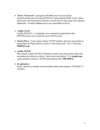 75
· Driver “Universal”, o programa NE2000.com foi desenvolvido
especificamente para um cliente NOVELL numa máquina DOS. Como vamos
querer que outros protocolos utilizem o mesmo driver, temos que fazer algumas
adaptações. O arquivo lsl.exe prove esta capacidade ao driver
· A pilha Novell
A pilha NOVELL e’ completada com o protocolo propriamente dito
(IPXODI.com) e com a shell de acesso (NETX.com).
· Packet Driver. Como vamos utilizar TCP/IP também, devemos acrescentar as
capacidades de Packet Driver ao driver “nativo/universal”. Isto e’ feito pelo
ODIPKT.com
· A pilha TCP/IP
Para colocar a pilha TCP/IP no Windows, teremos que acrescentar ainda mais
um pedaço de software no driver “nativo/universal/packet”. É o winpkt.com.
Agora podemos colocar o TCP/IP propriamente dito (TRUMPET)
· Os aplicativos
Agora, aplicativos usando winsock podem rodar nesta máquina. O WinQVT e’
um deles.
 