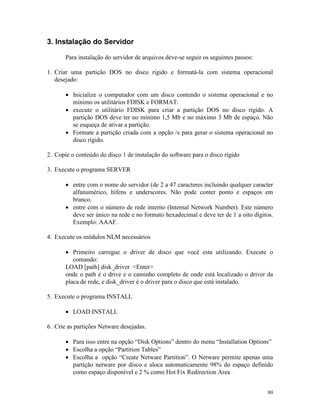 80
3. Instalação do Servidor
Para instalação do servidor de arquivos deve-se seguir os seguintes passos:
1. Criar uma partição DOS no disco rígido e formatá-la com sistema operacional
desejado:
· Inicialize o computador com um disco contendo o sistema operacional e no
mínimo os utilitários FDISK e FORMAT.
· execute o utilitário FDISK para criar a partição DOS no disco rígido. A
partição DOS deve ter no mínimo 1,5 Mb e no máximo 3 Mb de espaço. Não
se esqueça de ativar a partição.
· Formate a partição criada com a opção /s para gerar o sistema operacional no
disco rígido.
2. Copie o conteúdo do disco 1 de instalação do software para o disco rígido
3. Execute o programa SERVER
· entre com o nome do servidor (de 2 a 47 caracteres incluindo qualquer caracter
alfanumérico, hífens e underscores. Não pode conter ponto e espaços em
branco.
· entre com o número de rede interno (Internal Network Number). Este número
deve ser único na rede e no formato hexadecimal e deve ter de 1 a oito dígitos.
Exemplo: AAAF.
4. Execute os módulos NLM necessários
· Primeiro carregue o driver de disco que você esta utilizando. Execute o
comando:
LOAD [path] disk_driver <Enter>
onde o path é o drive e o caminho completo de onde está localizado o driver da
placa de rede, e disk_driver é o driver para o disco que está instalado.
5. Execute o programa INSTALL
· LOAD INSTALL
6. Crie as partições Netware desejadas.
· Para isso entre na opção “Disk Options” dentro do menu “Installation Options”
· Escolha a opção “Partition Tables”
· Escolha a opção “Create Netware Partition”. O Netware permite apenas uma
partição netware por disco e aloca automaticamente 98% do espaço definido
como espaço disponível e 2 % como Hot Fix Redirection Area
 