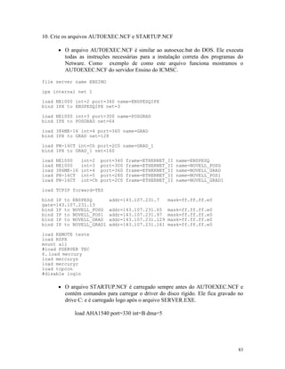 83
10. Crie os arquivos AUTOEXEC.NCF e STARTUP.NCF
· O arquivo AUTOEXEC.NCF é similar ao autoexec.bat do DOS. Ele executa
todas as instruções necessárias para a instalação correta dos programas do
Netware. Como exemplo de como este arquivo funciona mostramos o
AUTOEXEC.NCF do servidor Ensino do ICMSC.
file server name ENSINO
ipx internal net 1
load NE1000 int=2 port=340 name=ENSPESQIPX
bind IPX to ENSPESQIPX net=3
load NE1000 int=3 port=300 name=POSGRAD
bind IPX to POSGRAD net=64
load 386ME-16 int=4 port=360 name=GRAD
bind IPX to GRAD net=128
load PN-16CT int=Ch port=2C0 name=GRAD_1
bind IPX to GRAD_1 net=160
load NE1000 int=2 port=340 frame=ETHERNET_II name=ENSPESQ
load NE1000 int=3 port=300 frame=ETHERNET_II name=NOVELL_POSG
load 386ME-16 int=4 port=360 frame=ETHERNET_II name=NOVELL_GRAD
load PN-16CT int=5 port=280 frame=ETHERNET_II name=NOVELL_POS1
load PN-16CT int=Ch port=2C0 frame=ETHERNET_II name=NOVELL_GRAD1
load TCPIP forward=YES
bind IP to ENSPESQ addr=143.107.231.7 mask=ff.ff.ff.e0
gate=143.107.231.13
bind IP to NOVELL_POSG addr=143.107.231.65 mask=ff.ff.ff.e0
bind IP to NOVELL_POS1 addr=143.107.231.97 mask=ff.ff.ff.e0
bind IP to NOVELL_GRAD addr=143.107.231.129 mask=ff.ff.ff.e0
bind IP to NOVELL_GRAD1 addr=143.107.231.161 mask=ff.ff.ff.e0
load REMOTE teste
load RSPX
mount all
#load PSERVER TEC
6. load mercury
load mercurys
load mercuryc
load tcpcon
#disable login
· O arquivo STARTUP.NCF é carregado sempre antes do AUTOEXEC.NCF e
contém comandos para carregar o driver do disco rígido. Ele fica gravado no
drive C: e é carregado logo após o arquivo SERVER.EXE.
load AHA1540 port=330 int=B dma=5
 