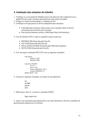 84
4. Instalação das estações de trabalho
1. Verifique se a sua estação de trabalho possui uma placa de rede compatível com o
padrão Novell e qual o sistema operacional que está sendo executado.
2. Cheque os valores da interrupção e o endereço de I/O
3. Certifique-se de que possui os drivers adequados para esta placa.
· Cada fabricante de placas oferece junto com o produto todos os drivers
necessários para conexão como servidor;
· Para facilitar podemos utilizar o ODI (Open Data-Link Interface)
4. Crie um diretório NET e copie os seguintes arquivos para ele:
· IPXODI.COM (fornecido pela Novell)
· LSL.COM (fornecido pela Novell)
· Driver da Placa de Rede (fornecido pelo fabricante da placa)
· NETX.COM (fornecido pela Novell)
5. Crie um arquivo chamado NET.CFG com os seguintes comandos:
Link Suport
Buffers 8 1500
MemPool 4096
Link driver NE2000
int #1 5
port #1 320
Frame ETHERNET_802.3
Frame ETHERNET_II
SHOW DOTS = ON
6. Execute os seguintes comandos, na ordem em que aparecem
lsl
ne2000
ipxodi
netx
7. Mude para o drive F: e execute o comando LOGIN
login supervisor
8. Agora você está pronto para administrar a sua rede utilizando os diversos comandos de
gerenciamento disponíveis no Netware.
 