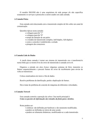 9
O modelo ISO/OSI não é uma arquitetura de rede porque ele não especifica
exatamente os serviços e protocolos a serem usados em cada camada.
A Camada Física
Esta camada está relacionada com a transmissão simples de bits sobre um canal de
comunicação.
Questões típicas nesta camada:
· voltagem para bit "1"
· voltagem para bit "0"
· tempo de duração de um pulso
· o modelo de transmissão (simplex, half-duplex, full-duplex)
· como a conexão é estabelecida e cortada
· pinagem dos conectores
A Camada Link de Dados
A tarefa desta camada é tornar um sistema de transmissão cru e transformá-lo
numa linha que se mostra livre de erros de transmissão à camada network.
Organiza a entrada em data frames (algumas centenas de bits), transmite os
frames sequencialmente e procura frames de aviso de recebimento para enviar de
volta ao transmissor.
Coloca sinalizadores de início e fim de dados.
Resolve problemas de danificação, perda e duplicação de frames.
Deve tratar do problema de conexão de máquinas de diferentes velocidades.
A Camada Network
Esta camada controla a operação da subnet. Sua tarefa principal é:
Como os pacotes de informação são roteados da fonte para o destino.
Rotas podem ser:
· estáticas: são definidas por hardware e são raramente modificadas.
· podem ser definidas no início de uma sessão.
· podem ser altamente dinâmicas, modificando-se a cada transmissão.
 