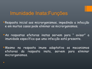 Imunidade Inata:Funções
Resposta inicial aos microrganismos, impedindo a infecção
e em muitos casos pode eliminar os microrganismos.
As respostas efetoras inatas servem para “ avisar” a
imunidade específica que uma infecção está presente.
Mesmo na resposta imune adaptativa os mecanismos
efetores da resposta inata, servem para eliminar
microrganismos.

 