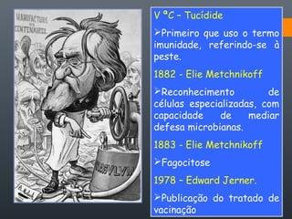 V ªC – Tucídide
Primeiro que uso o termo
imunidade, referindo-se à
peste.
1882 - Elie Metchnikoff
Reconhecimento de
células especializadas, com
capacidade de mediar
defesa microbianas.
1883 - Elie Metchnikoff
Fagocitose
1978 – Edward Jerner.
Publicação do tratado de
vacinação
 
