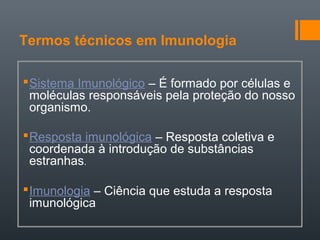 Termos técnicos em Imunologia
Sistema Imunológico – É formado por células e
moléculas responsáveis pela proteção do nosso
organismo.
Resposta imunológica – Resposta coletiva e
coordenada à introdução de substâncias
estranhas.
Imunologia – Ciência que estuda a resposta
imunológica
 