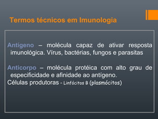 Termos técnicos em Imunologia
Antígeno – molécula capaz de ativar resposta
imunológica. Vírus, bactérias, fungos e parasitas
Anticorpo – molécula protéica com alto grau de
especificidade e afinidade ao antígeno.
Células produtoras – Linfócitos B (plasmócitos)
 