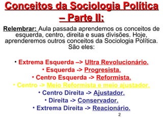 2
Conceitos da Sociologia PolíticaConceitos da Sociologia Política
– Parte II:– Parte II:
Relembrar: Aula passada aprendemos os conceitos de
esquerda, centro, direita e suas divisões. Hoje,
aprenderemos outros conceitos da Sociologia Política.
São eles:
• Extrema Esquerda –> Ultra Revolucionário.
• Esquerda -> Progresista.
• Centro Esquerda -> Reformista.
• Centro -> Meio Reformista e meio ajustador.
• Centro Direita -> Ajustador.
• Direita -> Conservador.
• Extrema Direita -> Reacionário.
 