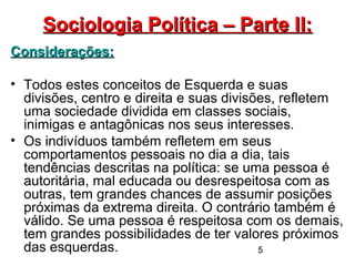 5
Sociologia Política – Parte II:Sociologia Política – Parte II:
Considerações:Considerações:
• Todos estes conceitos de Esquerda e suas
divisões, centro e direita e suas divisões, refletem
uma sociedade dividida em classes sociais,
inimigas e antagônicas nos seus interesses.
• Os indivíduos também refletem em seus
comportamentos pessoais no dia a dia, tais
tendências descritas na política: se uma pessoa é
autoritária, mal educada ou desrespeitosa com as
outras, tem grandes chances de assumir posições
próximas da extrema direita. O contrário também é
válido. Se uma pessoa é respeitosa com os demais,
tem grandes possibilidades de ter valores próximos
das esquerdas.
 
