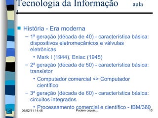 Tecnologia da Informação  aula 1 História - Era moderna 1ª geração (década de 40) - característica básica: dispositivos eletromecânicos e válvulas eletrônicas Mark I (1944), Eniac (1945)  2ª geração (década de 50) - característica básica: transístor Computador comercial <> Computador científico  3ª geração (década de 60) - característica básica: circuitos integrados Processamento comercial e científico - IBM/360 