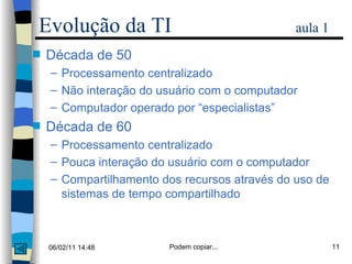 Década de 50 Processamento centralizado Não interação do usuário com o computador Computador operado por “especialistas” Década de 60 Processamento centralizado Pouca interação do usuário com o computador Compartilhamento dos recursos através do uso de sistemas de tempo compartilhado Evolução da TI   aula 1 
