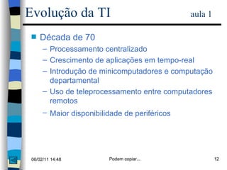 Década de 70 Processamento centralizado Crescimento de aplicações em tempo-real Introdução de minicomputadores e computação departamental Uso de teleprocessamento entre computadores remotos Maior disponibilidade de periféricos   Evolução da TI   aula 1 