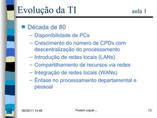 Década de 80 Disponibilidade de PCs Crescimento do número de CPDs com descentralização do processamento Introdução de redes locais (LANs) Compartilhamento de recursos via redes Integração de redes locais (WANs) Ênfase no processamento departamental e pessoal Evolução da TI   aula 1 