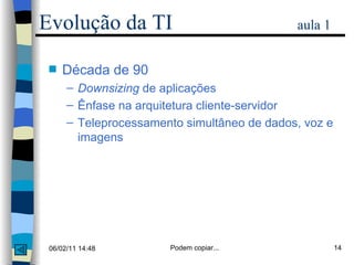 Década de 90 Downsizing  de aplicações Ênfase na arquitetura cliente-servidor Teleprocessamento simultâneo de dados, voz e imagens Evolução da TI   aula 1 