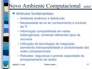 Atributos fundamentais: Ambiente dinâmico e distribuído Necessidade de se ter conhecimento e controle da TI Informação compartilhada em redes heterogêneas, contendo diferentes tipos de recursos   Utilização de tecnologias de integração, permitindo interoperabilidade e conectividade das redes computacionais Robustez, segurança e grande capacidade de armazenamento de dados Novo Ambiente Computacional   aula1 