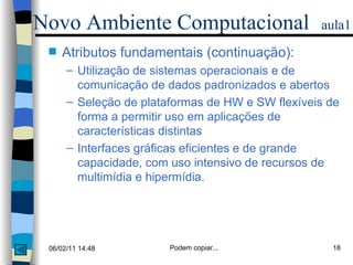 Atributos fundamentais (continuação): Utilização de sistemas operacionais e de comunicação de dados padronizados e abertos Seleção de plataformas de HW e SW flexíveis de forma a permitir uso em aplicações de características distintas Interfaces gráficas eficientes e de grande capacidade, com uso intensivo de recursos de multimídia e hipermídia. Novo Ambiente Computacional   aula1 