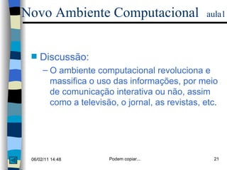 Discussão: O ambiente computacional revoluciona e massifica o uso das informações, por meio de comunicação interativa ou não, assim como a televisão, o jornal, as revistas, etc. Novo Ambiente Computacional   aula1 