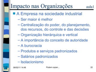 Impacto nas Organizações  aula1 A Empresa na sociedade industrial Ser maior é melhor Centralização do poder, do planejamento, dos recursos, do controle e das decisões Organização hierárquica e vertical A importância do conceito de autoridade A burocracia Produtos e serviços padronizados Salários padronizados Isolacionismo 