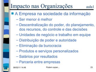 Impacto nas Organizações  aula1 A Empresa na sociedade da informação Ser menor é melhor Descentralização do poder, do planejamento, dos recursos, do controle e das decisões Unidades de negócio e trabalho em equipe Distribuição de poder e autoridade  Eliminação da burocracia Produtos e serviços personalizados Salários por resultados Parceria entre empresas 