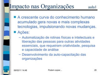 A crescente curva do conhecimento humano acumulado gera novas e mais complexas tecnologias, impulsionando novas mudanças. Ações: Automatização de rotinas físicas e intelectuais e liberação das pessoas para outras atividades essenciais, que requeiram criatividade, pesquisa e capacidade de análise Desenvolvimento da auto-capacitação das organizações Impacto nas Organizações  aula1 