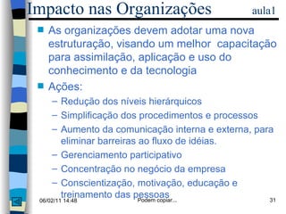 As organizações devem adotar uma nova estruturação, visando um melhor  capacitação para assimilação, aplicação e uso do conhecimento e da tecnologia Ações:  Redução dos níveis hierárquicos Simplificação dos procedimentos e processos Aumento da comunicação interna e externa, para eliminar barreiras ao fluxo de idéias. Gerenciamento participativo Concentração no negócio da empresa Conscientização, motivação, educação e treinamento das pessoas Impacto nas Organizações  aula1 