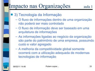 3) Tecnologia da Informação O fluxo de informações dentro de uma organização não poderá ser mais controlado O fluxo de informação deve ser baseado em uma arquitetura de informações As informações ligadas ao negócio da organização são parte do patrimônio de uma empresa, possuindo custo e valor agregado A melhoria da competitividade global somente ocorrerá com a utilização adequada de modernas tecnologias de informação Impacto nas Organizações  aula 1 