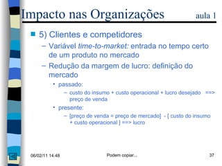 5) Clientes e competidores Variável  time-to-market:  entrada no tempo certo de um produto no mercado Redução da margem de lucro: definição do mercado passado: custo do insumo + custo operacional + lucro desejado  ==> preço de venda presente: [preço de venda = preço de mercado]  - [ custo do insumo + custo operacional ] ==> lucro Impacto nas Organizações  aula 1 