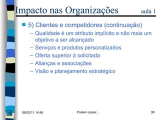 5) Clientes e competidores (continuação) Qualidade é um atributo implícito e não mais um objetivo a ser alcançado Serviços e produtos personalizados  Oferta superior à solicitada Alianças e associações Visão e planejamento estratégico Impacto nas Organizações  aula 1 