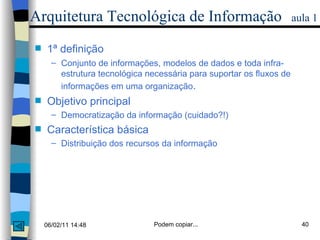 Arquitetura Tecnológica de Informação   aula 1 1ª definição  Conjunto de informações, modelos de dados e toda infra-estrutura tecnológica necessária para suportar os fluxos de informações em uma organização .  Objetivo principal Democratização da informação (cuidado?!) Característica básica Distribuição dos recursos da informação 