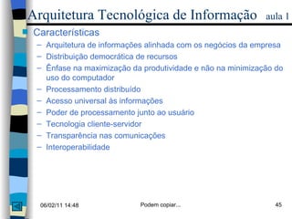 Arquitetura Tecnológica de Informação   aula 1 Características Arquitetura de informações alinhada com os negócios da empresa Distribuição democrática de recursos Ênfase na maximização da produtividade e não na minimização do uso do computador Processamento distribuído  Acesso universal às informações Poder de processamento junto ao usuário  Tecnologia cliente-servidor Transparência nas comunicações Interoperabilidade 