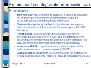 Arquitetura Tecnológica de Informação   aula 1 Definições: Sistemas abertos : ambiente de sistemas e softwares baseados em padrões que independem de fornecedores e que se encontram amplamente disponíveis nomercado Sistemas integradores:  ambiente de sistemas que integram dados e sistemas de informação de diversas origens (Ex: SQL Windows) Portabilidade:  capacidade de uma aplicação operar em diferentes plataformas de HW e SW; esta característica torna possível que o conhecimento das pessoas sejam ”portáteis”, ou  seja, aplicáveis em diferentes ambientes de computação. Interoperabilidade:  capacidade de um sistema compartilhar dados e recursos com outros sistemas (HW/SW) Escalabilidade:  capacidade de crescimento de um sistema em termos de processamento, memória, área de armazenamento, etc 