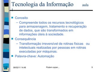 Tecnologia da Informação  aula 1 Conceito Compreende todos os recursos tecnológicos para armazenagem, tratamento e recuperação  de dados, que são transformados em informações úteis à sociedade. Consequência Transformação irreversível de rotinas físicas  ou intelectuais realizadas por pessoas em rotinas executadas por máquinas. Palavra-chave: Automação 