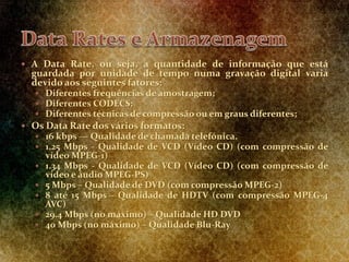  A Data Rate, ou seja, a quantidade de informação que está
guardada por unidade de tempo numa gravação digital varia
devido aos seguintes fatores:
 Diferentes frequências de amostragem;
 Diferentes CODECS;
 Diferentes técnicas de compressão ou em graus diferentes;
 Os Data Rate dos vários formatos:
 16 kbps — Qualidade de chamada telefónica.
 1.25 Mbps - Qualidade de VCD (Vídeo CD) (com compressão de
vídeo MPEG-1)
 1.34 Mbps - Qualidade de VCD (Vídeo CD) (com compressão de
vídeo e áudio MPEG-PS)
 5 Mbps – Qualidade de DVD (com compressão MPEG-2)
 8 até 15 Mbps - Qualidade de HDTV (com compressão MPEG-4
AVC)
 29.4 Mbps (no máximo) – Qualidade HD DVD
 40 Mbps (no máximo) – Qualidade Blu-Ray
 