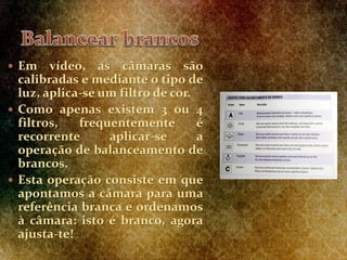  Em vídeo, as câmaras são
calibradas e mediante o tipo de
luz, aplica-se um filtro de cor.
 Como apenas existem 3 ou 4
filtros, frequentemente é
recorrente aplicar-se a
operação de balanceamento de
brancos.
 Esta operação consiste em que
apontamos a câmara para uma
referência branca e ordenamos
à câmara: isto é branco, agora
ajusta-te!
 